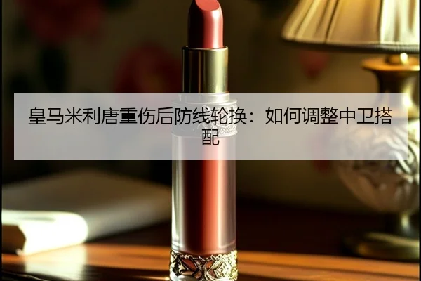 皇马米利唐重伤后防线轮换：如何调整中卫搭配