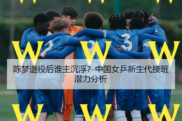 陈梦退役后谁主沉浮？中国女乒新生代接班潜力分析